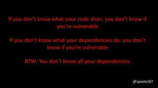 If you don’t know what your code does: you don’t know if
you’re vulnerable
If you don’t know what your dependencies do: you don’t
know if you’re vulnerable
BTW: You don’t know all your dependencies
@spoole167
 