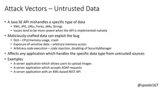 @spoole167
Attack Vectors – Untrusted Data
• A Java SE API mishandles a specific type of data
• XML, JPG, URLs, Fonts, JARs, Strings
• Issues tend to be more severe when the API is implemented natively
• Maliciously-crafted data can exploit the bug
• DoS – CPU/memory usage, crash
• Exposure of sensitive data – arbitrary memory access
• Arbitrary code execution – code injection, disabling of SecurityManager
• Affects any application which handles the specific data type from untrusted sources
• Examples
• A server application which allows users to upload images
• A server application which accepts SOAP requests
• A server application with an XML-based REST API
 