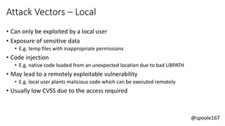 @spoole167
Attack Vectors – Local
• Can only be exploited by a local user
• Exposure of sensitive data
• E.g. temp files with inappropriate permissions
• Code injection
• E.g. native code loaded from an unexpected location due to bad LIBPATH
• May lead to a remotely exploitable vulnerability
• E.g. local user plants malicious code which can be executed remotely
• Usually low CVSS due to the access required
 