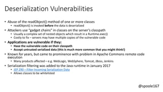 @spoole167
Deserialization Vulnerabilities
• Abuse of the readObject() method of one or more classes
• readObject() is invoked before the data is deserialized
• Attackers use “gadget chains” in classes on the server’s classpath
• Usually a complex set of nested objects which result in a Runtime.exec()
• Costly to fix – servers may have multiple copies of the vulnerable code
• Applications are vulnerable if they:
• Have the vulnerable code on their classpath
• Accept untrusted serialized data (this is much more common that you might think!)
• Known for years, but came to prominence with problem in Apache Commons remote code
execution
• Many products affected – e.g. WebLogic, WebSphere, Tomcat, JBoss, Jenkins
• Serialization filtering was added to the Java runtime in January 2017
• JEP 290 – Filter Incoming Serialization Data
• Allows classes to be whitelisted
 