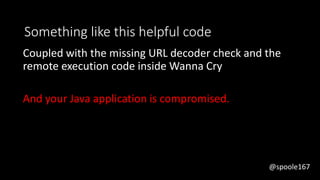 @spoole167
Something like this helpful code
Coupled with the missing URL decoder check and the
remote execution code inside Wanna Cry
And your Java application is compromised.
@spoole167
 