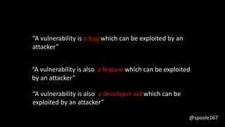 “A vulnerability is a bug which can be exploited by an
attacker”
“A vulnerability is also a feature which can be exploited
by an attacker”
“A vulnerability is also a developer aid which can be
exploited by an attacker”
@spoole167
 