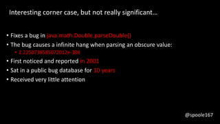 @spoole167
• Fixes a bug in java.math.Double.parseDouble()
• The bug causes a infinite hang when parsing an obscure value:
• 2.2250738585072012e-308
• First noticed and reported in 2001
• Sat in a public bug database for 10 years
• Received very little attention
Interesting corner case, but not really significant…
@spoole167
 
