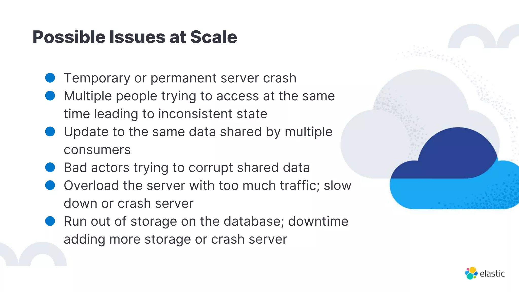 Possible Issues at Scale
● Temporary or permanent server crash
● Multiple people trying to access at the same
time leading to inconsistent state
● Update to the same data shared by multiple
consumers
● Bad actors trying to corrupt shared data
● Overload the server with too much traffic; slow
down or crash server
● Run out of storage on the database; downtime
adding more storage or crash server
 