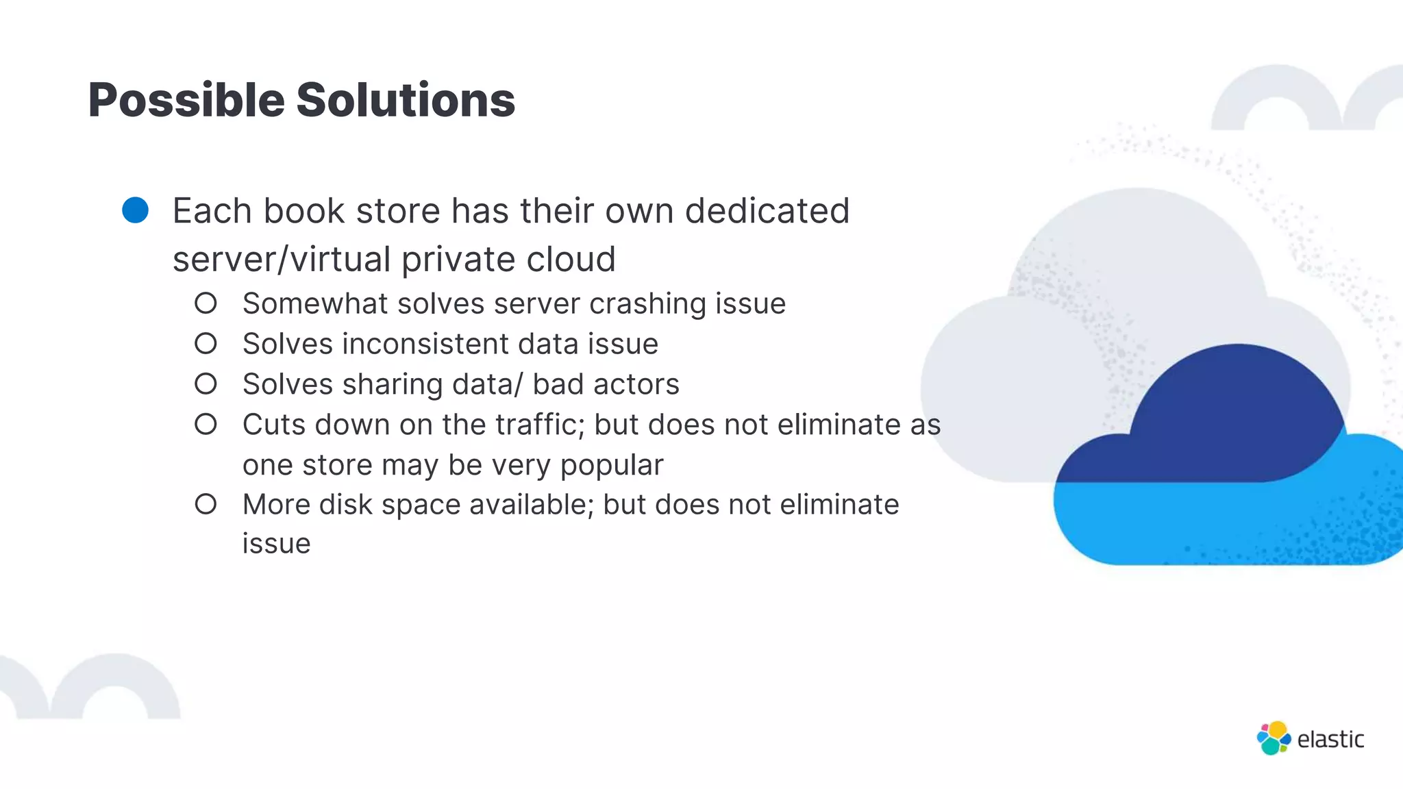 Possible Solutions
● Each book store has their own dedicated
server/virtual private cloud
○ Somewhat solves server crashing issue
○ Solves inconsistent data issue
○ Solves sharing data/ bad actors
○ Cuts down on the traffic; but does not eliminate as
one store may be very popular
○ More disk space available; but does not eliminate
issue
 