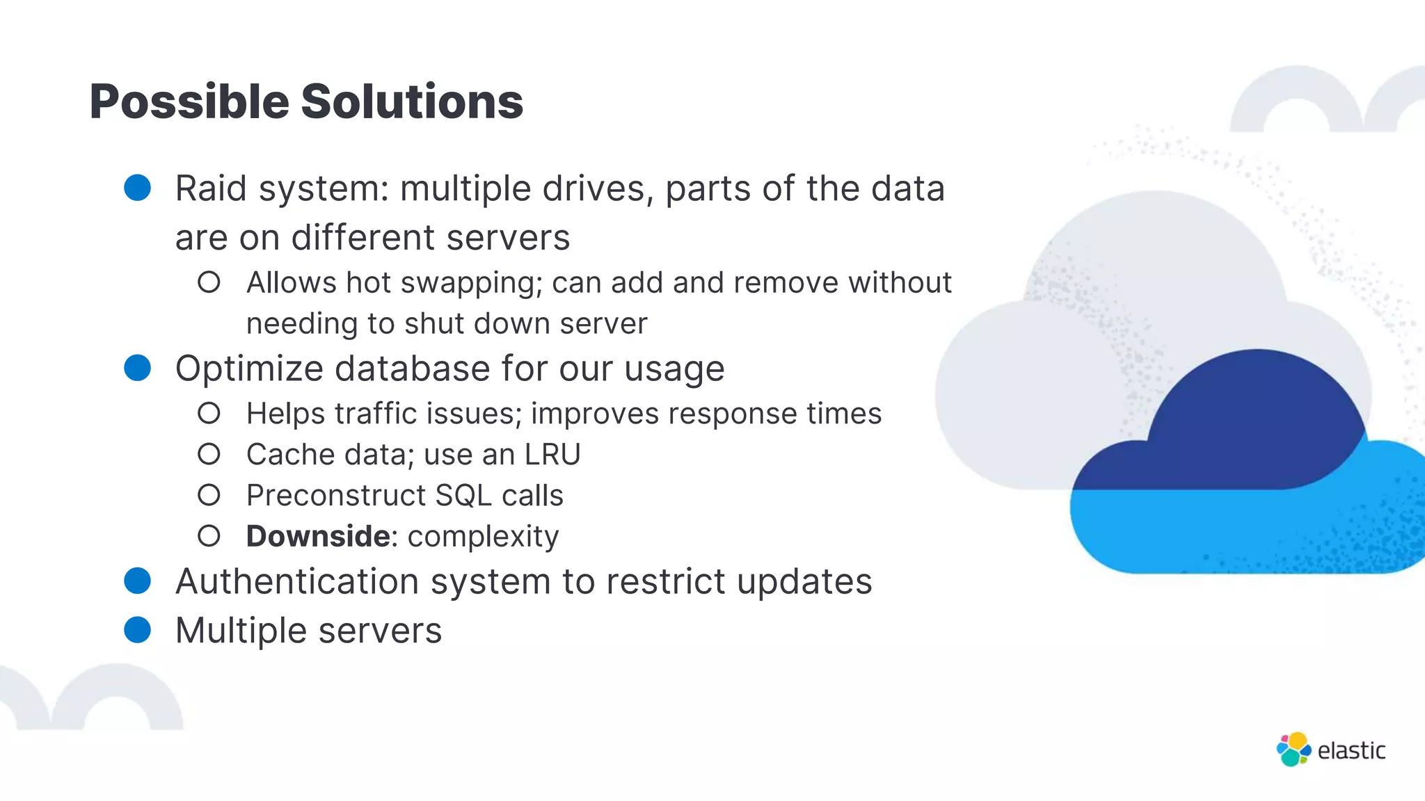 Possible Solutions
● Raid system: multiple drives, parts of the data
are on different servers
○ Allows hot swapping; can add and remove without
needing to shut down server
● Optimize database for our usage
○ Helps traffic issues; improves response times
○ Cache data; use an LRU
○ Preconstruct SQL calls
○ Downside: complexity
● Authentication system to restrict updates
● Multiple servers
 