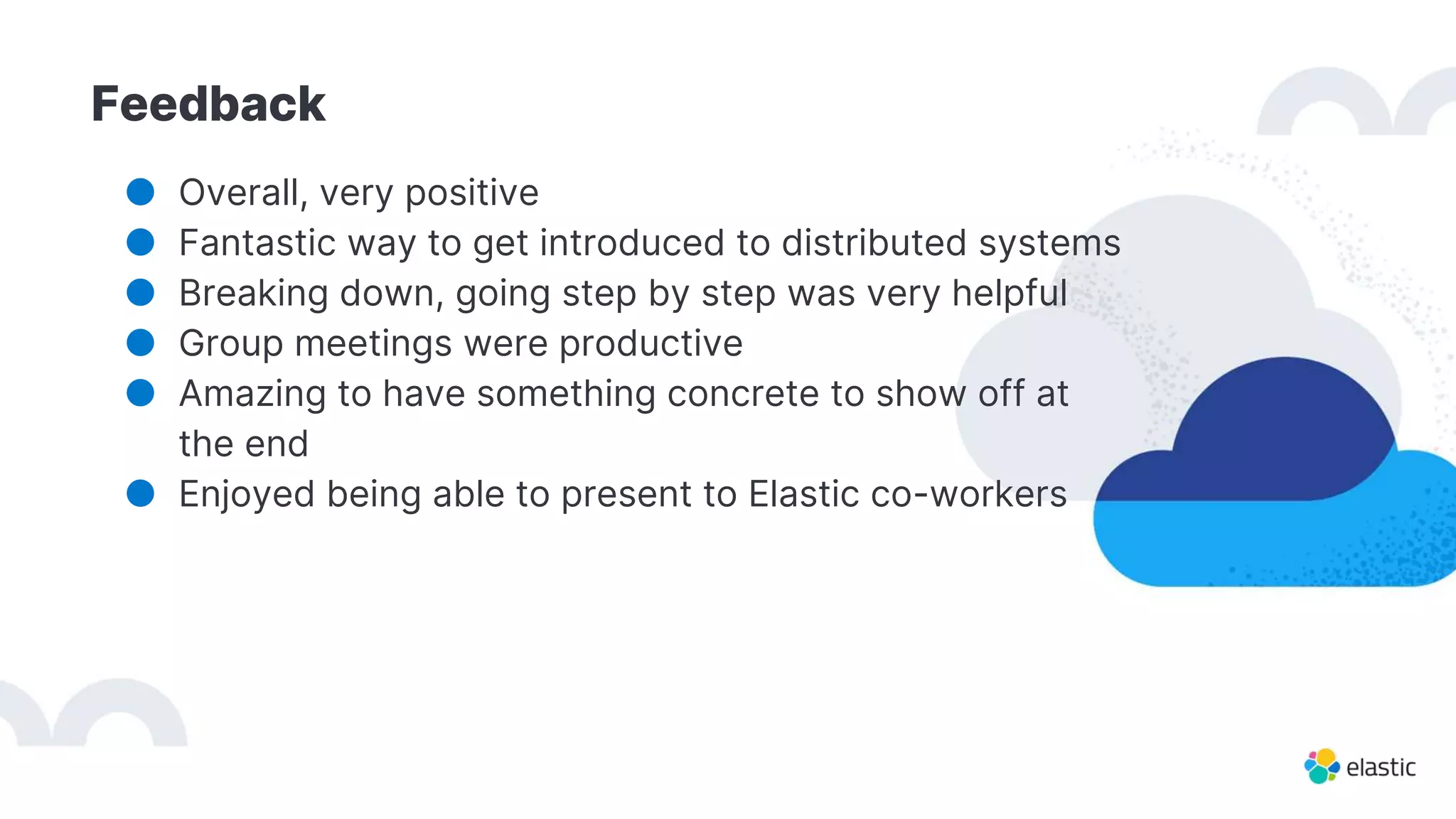 Feedback
● Overall, very positive
● Fantastic way to get introduced to distributed systems
● Breaking down, going step by step was very helpful
● Group meetings were productive
● Amazing to have something concrete to show off at
the end
● Enjoyed being able to present to Elastic co-workers
 