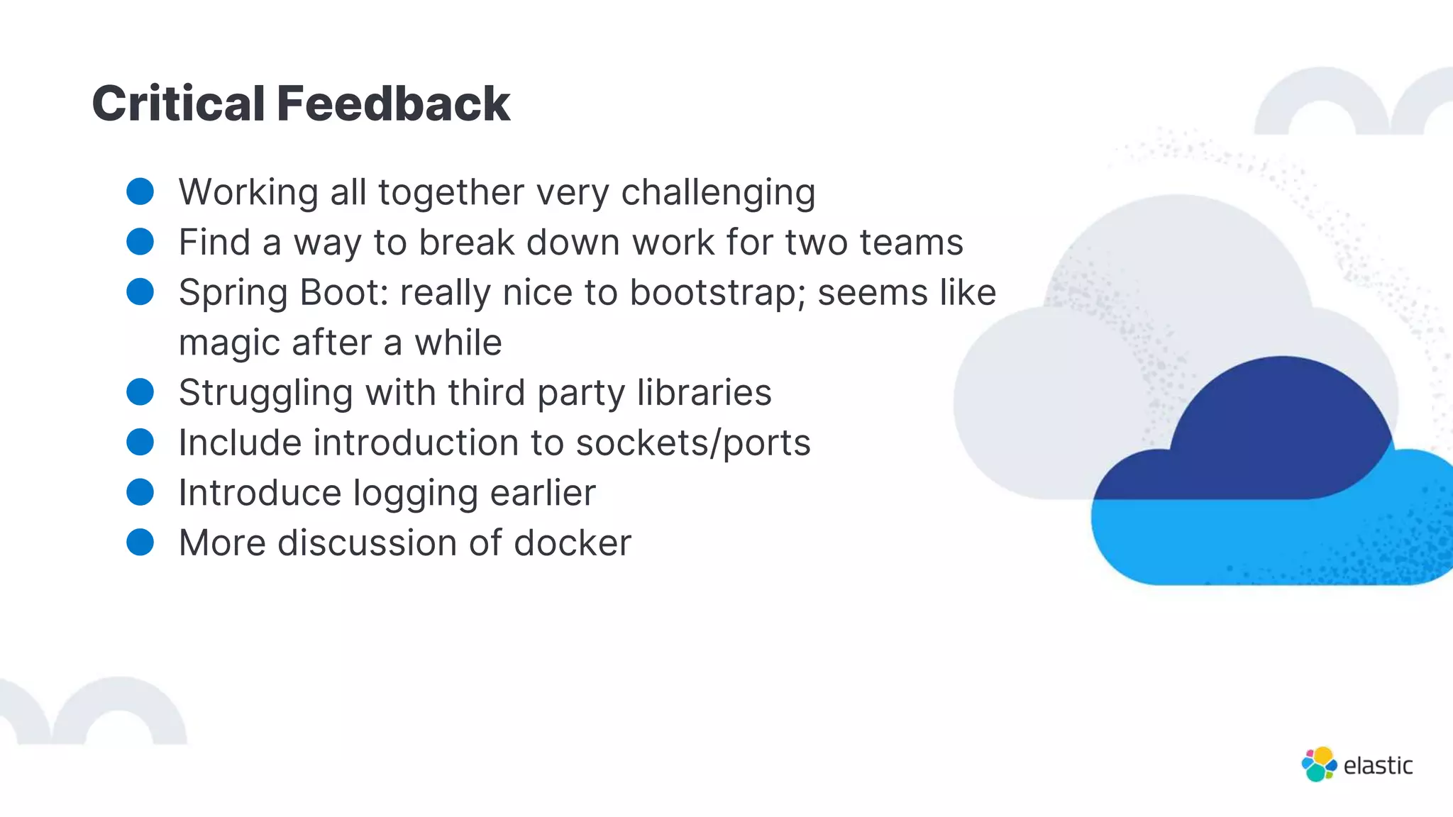 Critical Feedback
● Working all together very challenging
● Find a way to break down work for two teams
● Spring Boot: really nice to bootstrap; seems like
magic after a while
● Struggling with third party libraries
● Include introduction to sockets/ports
● Introduce logging earlier
● More discussion of docker
 
