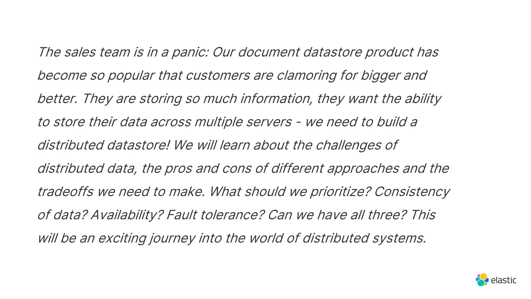 The sales team is in a panic: Our document datastore product has
become so popular that customers are clamoring for bigger and
better. They are storing so much information, they want the ability
to store their data across multiple servers - we need to build a
distributed datastore! We will learn about the challenges of
distributed data, the pros and cons of different approaches and the
tradeoffs we need to make. What should we prioritize? Consistency
of data? Availability? Fault tolerance? Can we have all three? This
will be an exciting journey into the world of distributed systems.
 