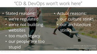 “CD & DevOps won’t work here”
• Stated reasons:
• we’re regulated
• we’re not building
websites
• too much legacy
• our people are too
stupid
• Actual reasons:
• our culture stinks
• our architecture
stinks
Photo: Dave Lehl, text source: Jez Humble
Source: talk by Jez Humble
https://www.youtube.com/watch?v=837Z_oehhRg
 
