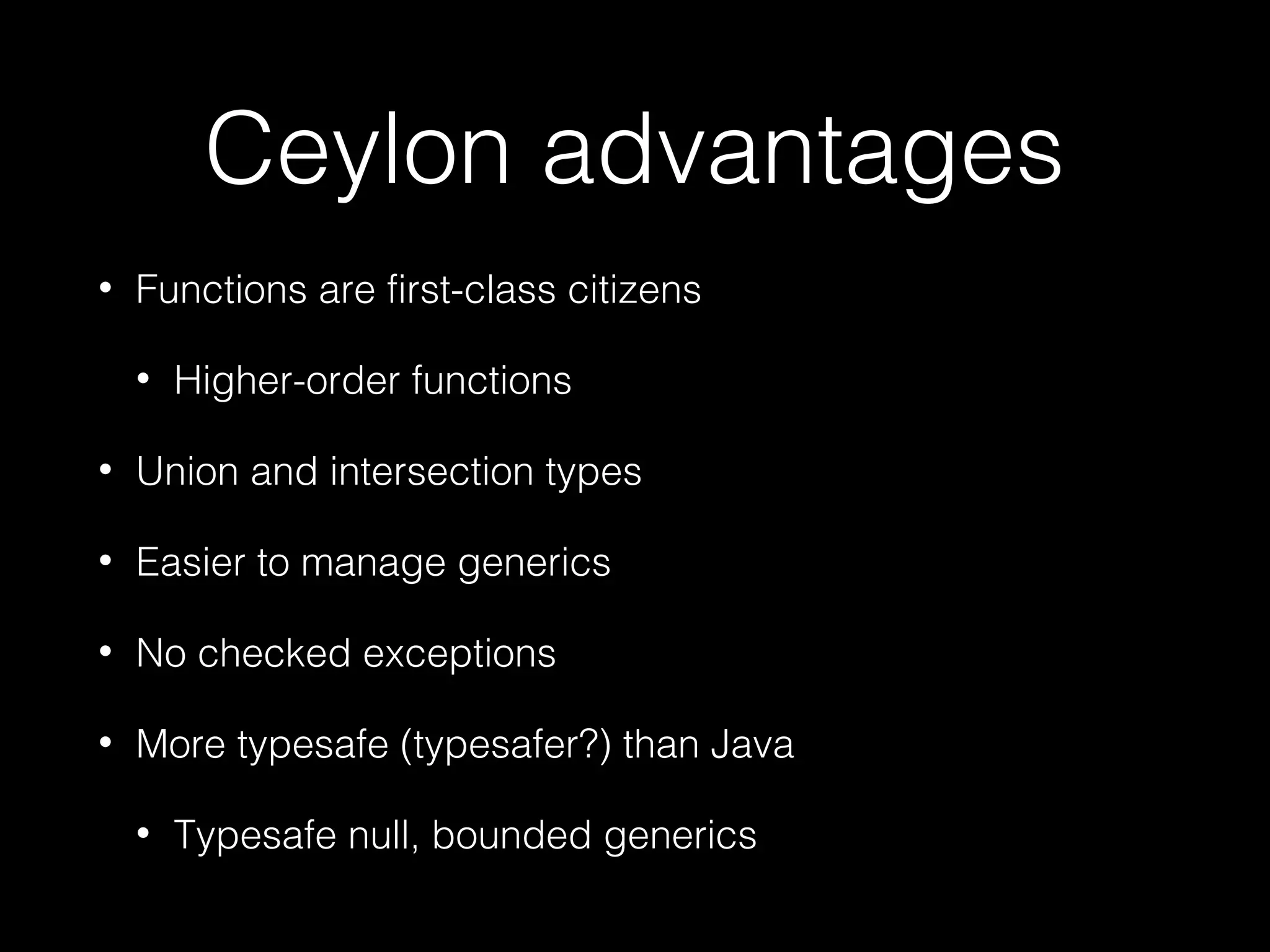 Ceylon advantages
• Functions are first-class citizens
• Higher-order functions
• Union and intersection types
• Easier to manage generics
• No checked exceptions
• More typesafe (typesafer?) than Java
• Typesafe null, bounded generics
 