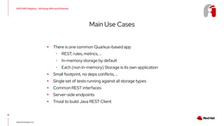 APICURIO Registry - All things APIs and Schemas
10
https://www.apicur.io/
Main Use Cases
▸ There is one common Quarkus-based app
･ REST, rules, metrics, …
･ In-memory storage by default
･ Each (non In-memory) Storage is its own application
▸ Small footprint, no deps conflicts, …
▸ Single set of tests running against all storage types
▸ Common REST interfaces
▸ Server-side endpoints
▸ Trivial to build Java REST Client
 