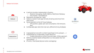 Bobbycar Core Concepts
13
https://github.com/sa-mw-dach/bobbycar
Bobbycar
BobbycarZone
● A vehicle simulator implemented in Quarkus
○ Reactive messaging, Health, Metrics, RestClient, Resteasy
○ One Thread = One Bobbycar
● Represents the edge tier / layer
● Selects a random route (gpx format) at startup and drives from
start to end
● Sends telemetry to the IoT Cloud Gateway
○ GPS position, speed, rpm, fuel consumption, CO2 emission,
gear
● Conﬁgurable gear ratio from real cars, different driving strategies
● A geographical zone with a certain type/shape (circle, polygon … )
● Implemented as a Kubernetes Custom Resource
○ Enables declarative conﬁg of business apps, GitOps approach
● Deﬁnes a location based conﬁguration (i.e. max speed, max. fuel
consumption … )
● (Priority / Rule based decision when overlapping)
 