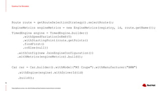 Quarkus Car Simulator
14
https://github.com/sa-mw-dach/bobbycar/tree/master/components/car-simulator
Route route = getRouteSelectionStrategy().selectRoute();
EngineMetrics engineMetrics = new EngineMetrics(registry, id, route.getName());
TimedEngine engine = TimedEngine.builder()
.withSpeedVariationInKmH(5)
.withStartingPoint(route.getPoints()
.findFirst()
.orElse(null))
.withConfig(new JsonEngineConfiguration())
.withMetrics(engineMetrics).build();
Car car = Car.builder().withModel("M3 Coupe").withManufacturer("BMW")
.withEngine(engine).withDriverId(id)
.build();
 