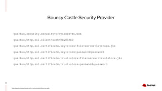 22
https://quarkus.io/guides/security-customization#bouncycastle
Bouncy Castle Security Provider
quarkus.security.security-providers=BCJSSE
quarkus.http.ssl.client-auth=REQUIRED
quarkus.http.ssl.certificate.key-store-file=server-keystore.jks
quarkus.http.ssl.certificate.key-store-password=password
quarkus.http.ssl.certificate.trust-store-file=server-truststore.jks
quarkus.http.ssl.certificate.trust-store-password=password
 