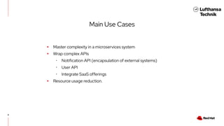 8
Main Use Cases
▸ Master complexity in a microservices system
▸ Wrap complex APIs
･ Notification API (encapsulation of external systems)
･ User API
･ Integrate SaaS offerings
▸ Resource usage reduction.
 