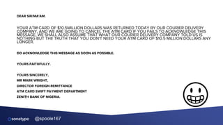 @spoole167
DEAR SIR/MA'AM.
YOUR ATM CARD OF $10.5MILLION DOLLARS WAS RETURNED TODAY BY OUR COURIER DELIVERY
COMPANY, AND WE ARE GOING TO CANCEL THE ATM CARD IF YOU FAILS TO ACKNOWLEDGE THIS
MESSAGE, WE SHALL ALSO ASSUME THAT WHAT OUR COURIER DELIVERY COMPANY TOLD US IS
NOTHING BUT THE TRUTH THAT YOU DON'T NEED YOUR ATM CARD OF $10.5 MILLION DOLLARS ANY
LONGER.
DO ACKNOWLEDGE THIS MESSAGE AS SOON AS POSSIBLE.
YOURS FAITHFULLY.
YOURS SINCERELY,
MR MARK WRIGHT,
DIRECTOR FOREIGN REMITTANCE
ATM CARD SWIFT PAYMENT DEPARTMENT
ZENITH BANK OF NIGERIA.
😀
 