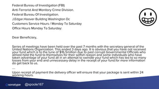 @spoole167
Federal Bureau of Investigation (FBI)
Anti-Terrorist And Monitory Crime Division.
Federal Bureau Of Investigation.
J.Edgar.Hoover Building Washington Dc
Customers Service Hours / Monday To Saturday
Office Hours Monday To Saturday:
Dear Beneficiary,
Series of meetings have been held over the past 7 months with the secretary general of the
United Nations Organization. This ended 3 days ago. It is obvious that you have not received
your fund which is to the tune of $16.5million due to past corrupt Governmental Officials who
almost held the fund to themselves for their selfish reason and some individuals who have
taken advantage of your fund all in an attempt to swindle your fund which has led to so many
losses from your end and unnecessary delay in the receipt of your fund.for more information
do get back to us.
….
Upon receipt of payment the delivery officer will ensure that your package is sent within 24
working hours.
😀
 