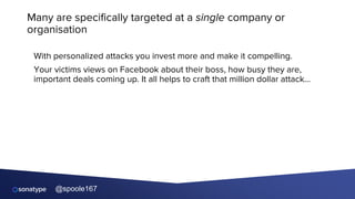 @spoole167
Many are specifically targeted at a single company or
organisation
With personalized attacks you invest more and make it compelling.
Your victims views on Facebook about their boss, how busy they are,
important deals coming up. It all helps to craft that million dollar attack…
 