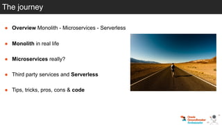 The journey
● Overview Monolith - Microservices - Serverless
● Monolith in real life
● Microservices really?
● Third party services and Serverless
● Tips, tricks, pros, cons & code
 