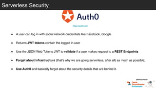 Serverless Security
! A user can log in with social network credentials like Facebook, Google
! Returns JWT tokens contain the logged in user
! Use the JSON Web Tokens JWT to validate if a user makes request to a REST Endpoints
! Forget about infrastructure (that’s why we are going serverless, after all) as much as possible;
! Use Auth0 and basically forget about the security details that are behind it.
https://auth0.com
@betoSalazar
 