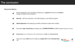 The conclusion
Recommendations
If you can ﬁt your team around a table you maybe don’t need microservices
yet
Hybrid approach and employing monolithic architecture styles when needed
Care about logs, monitoring and always use a CORRELATIONID and MDC (Mapped Diagnostic Context)
Experiment your architecture with small pieces of code and requirements.
Several applications with monolithic architecture is a good ﬁt and there is no need to
change or refactor that architecture
Security - JWT json web token, Json Web Signature, Json Web Encryption
 