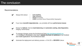 Recommendations
To manage changes review the Architectural Clash http://architecturalclash.org
-> In strategy to developed a new way to assess the level of resilience of our frontend
and mobile applications: the Architectural Clash.
Automate the deployment and delivery process -> CI & CD -> DEVOPS Culture
Design for failover, Service load balancing and automatic scaling, data Separation,
Integrity, Performance
If you have monolith dependencies, you probably will have performance issues
The conclusion
Always think about: • Low coupling
• High Cohesion
• SOLID Principales
• CQRS Command Query Responsibility Segregation
 