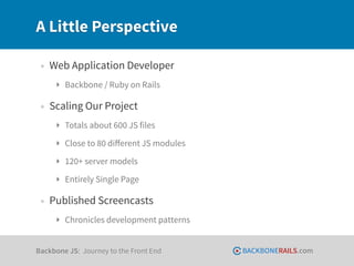 A Little Perspective

 • Web Application Developer
     ‣ Backbone / Ruby on Rails

 • Scaling Our Project
     ‣ Totals about 600 JS files
     ‣ Close to 80 diﬀerent JS modules
     ‣ 120+ server models
     ‣ Entirely Single Page

 • Published Screencasts
     ‣ Chronicles development patterns


Backbone JS: Journey to the Front End    BACKBONERAILS.com
 