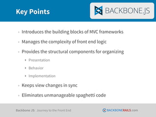 Key Points

 • Introduces the building blocks of MVC frameworks
 • Manages the complexity of front end logic
 • Provides the structural components for organizing
     ‣ Presentation
     ‣ Behavior
     ‣ Implementation

 • Keeps view changes in sync
 • Eliminates unmanageable spaghetti code

Backbone JS: Journey to the Front End          BACKBONERAILS.com
 