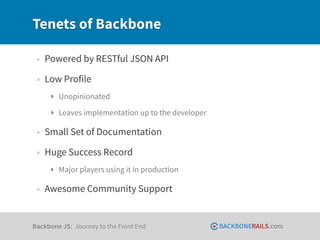 Tenets of Backbone

 • Powered by RESTful JSON API
 • Low Profile
     ‣ Unopinionated
     ‣ Leaves implementation up to the developer

 • Small Set of Documentation
 • Huge Success Record
     ‣ Major players using it in production

 • Awesome Community Support


Backbone JS: Journey to the Front End              BACKBONERAILS.com
 
