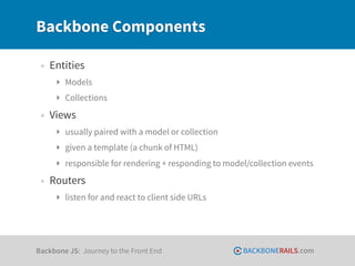 Backbone Components

 • Entities
     ‣ Models
     ‣ Collections

 • Views
     ‣ usually paired with a model or collection
     ‣ given a template (a chunk of HTML)
     ‣ responsible for rendering + responding to model/collection events

 • Routers
     ‣ listen for and react to client side URLs




Backbone JS: Journey to the Front End                BACKBONERAILS.com
 