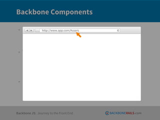 Backbone Components

 • Entities     http://www.app.com/#users

     ‣ Models
     ‣ Collections

 • Views
     ‣ usually paired with a model or collection
                                    Z
     ‣ given a template (a chunk of HTML)
     ‣ responsible for rendering + responding to model/collection events

 • Routers
     ‣ listen for and react to client side URLs




Backbone JS: Journey to the Front End                BACKBONERAILS.com
 
