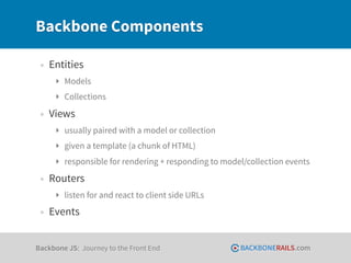 Backbone Components

 • Entities
     ‣ Models
     ‣ Collections

 • Views
     ‣ usually paired with a model or collection
     ‣ given a template (a chunk of HTML)
     ‣ responsible for rendering + responding to model/collection events

 • Routers
     ‣ listen for and react to client side URLs

 • Events

Backbone JS: Journey to the Front End                BACKBONERAILS.com
 