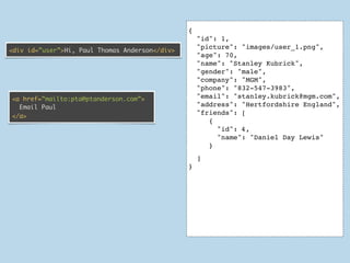 {
                                                    "id": 1,
                                                    "picture": "images/user_1.png",
<div id=”user”>Hi, Paul Thomas Anderson</div>
                                                    "age": 70,
                                                    "name": "Stanley Kubrick",
                                                    "gender": "male",
                                                    "company": "MGM",
                                                    "phone": "832-547-3983",
<a href=”mailto:pta@ptanderson.com”>                "email": "stanley.kubrick@mgm.com",
  Email Paul                                        "address": "Hertfordshire England",
                                                    "friends": [
</a>
                                                       {
                                                         "id": 4 ,
                                                         "name": "Daniel Day Lewis"
                                                       }
                                                    ]
                                                }




                                                    ]
                                                }
 