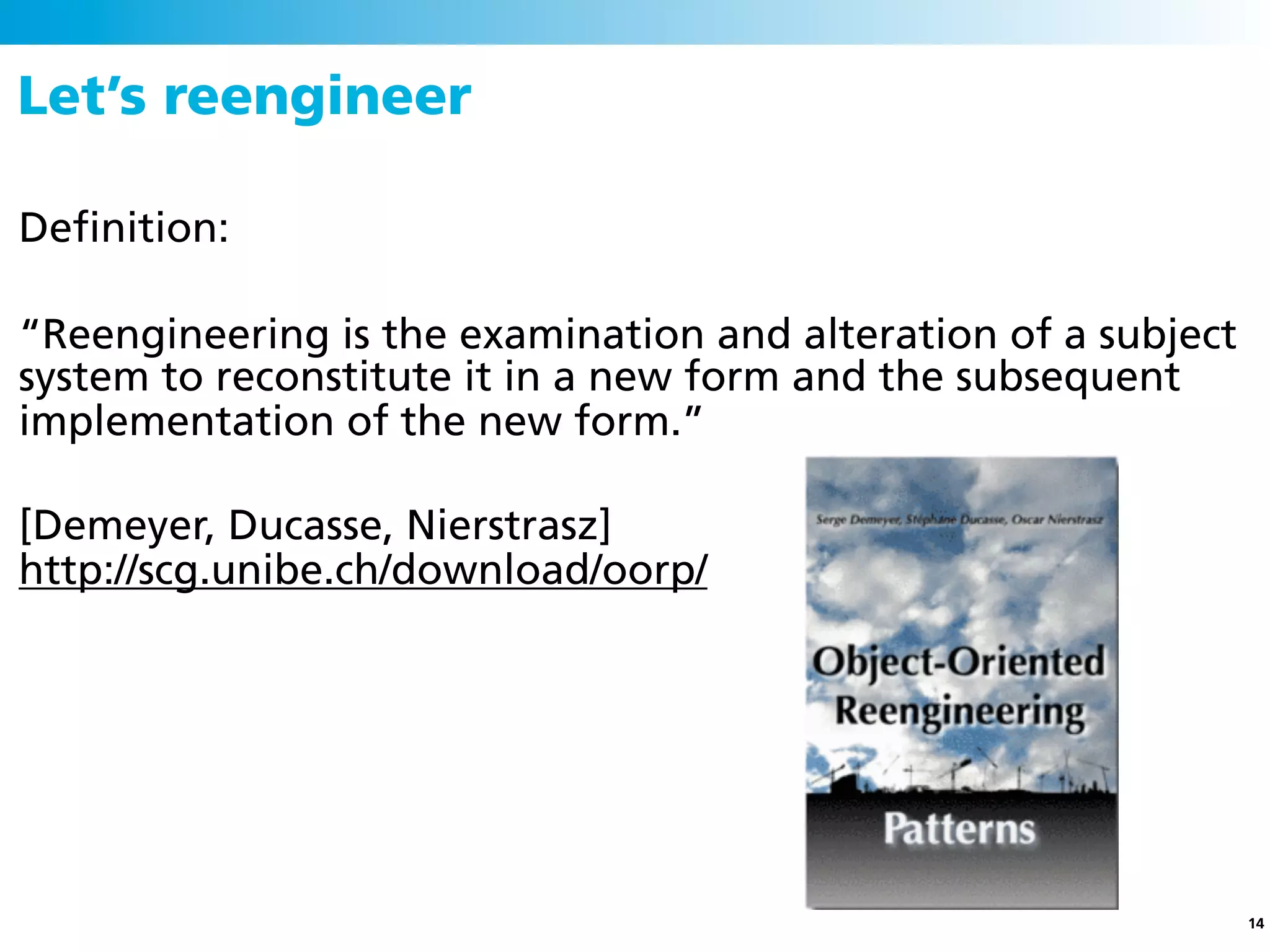Let’s reengineer

Deﬁnition:

“Reengineering is the examination and alteration of a subject
system to reconstitute it in a new form and the subsequent
implementation of the new form.”

[Demeyer, Ducasse, Nierstrasz]
http://scg.unibe.ch/download/oorp/




                                                                14
 