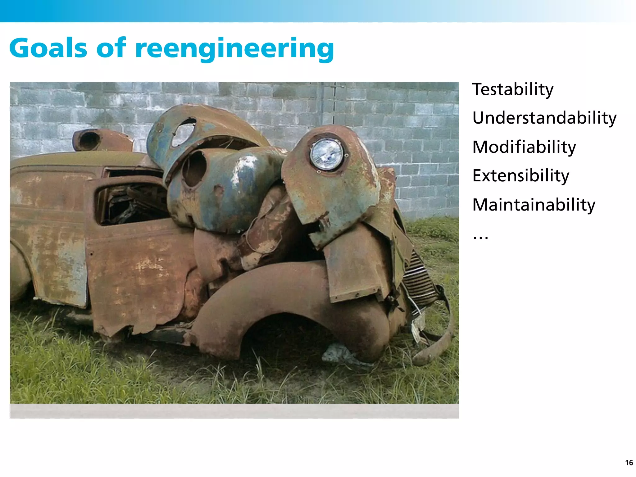 Goals of reengineering
                         Testability
                         Understandability
                         Modiﬁability
                         Extensibility
                         Maintainability
                         …




                                             16
 