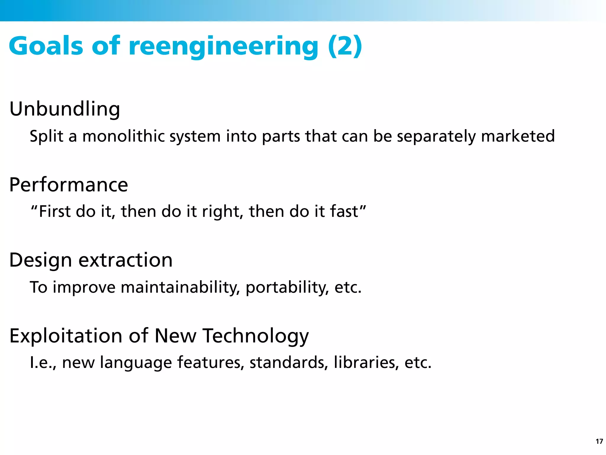 Goals of reengineering (2)

Unbundling
  Split a monolithic system into parts that can be separately marketed


Performance
  “First do it, then do it right, then do it fast”


Design extraction
  To improve maintainability, portability, etc.


Exploitation of New Technology
  I.e., new language features, standards, libraries, etc.



                                                                         17
 