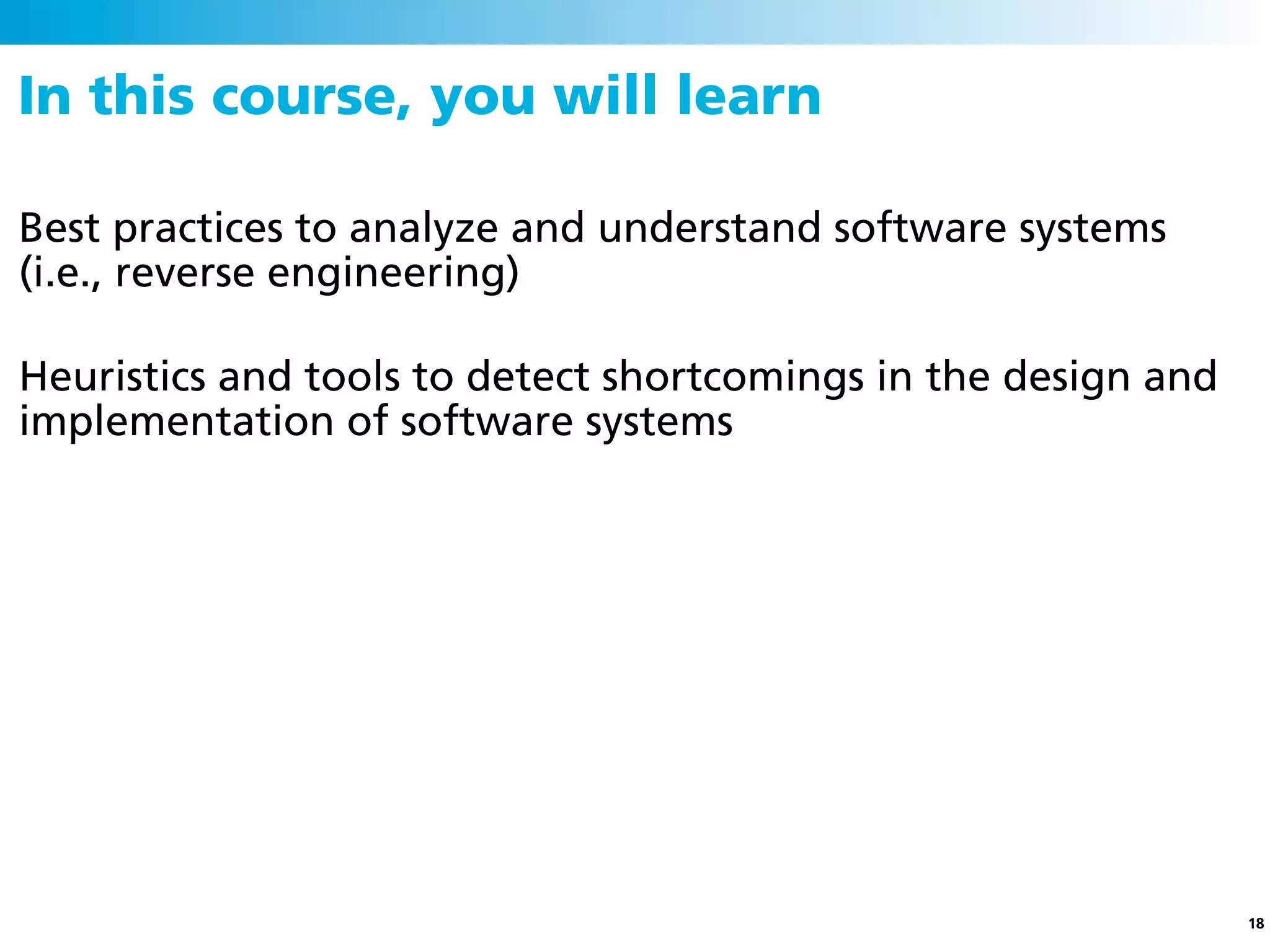 In this course, you will learn

Best practices to analyze and understand software systems
(i.e., reverse engineering)

Heuristics and tools to detect shortcomings in the design and
implementation of software systems




                                                                18
 
