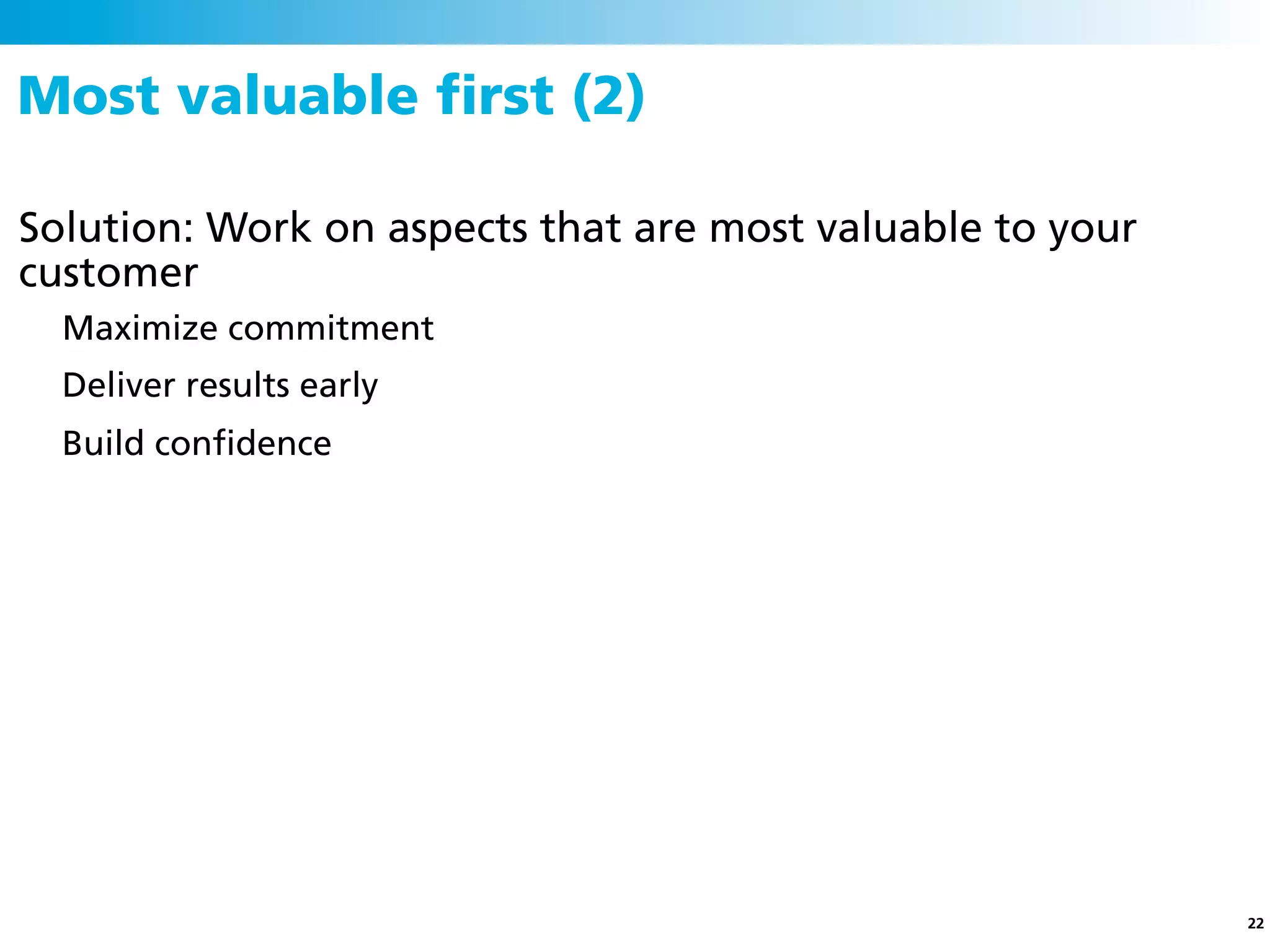 Most valuable ﬁrst (2)

Solution: Work on aspects that are most valuable to your
customer
  Maximize commitment
  Deliver results early
  Build conﬁdence




                                                           22
 