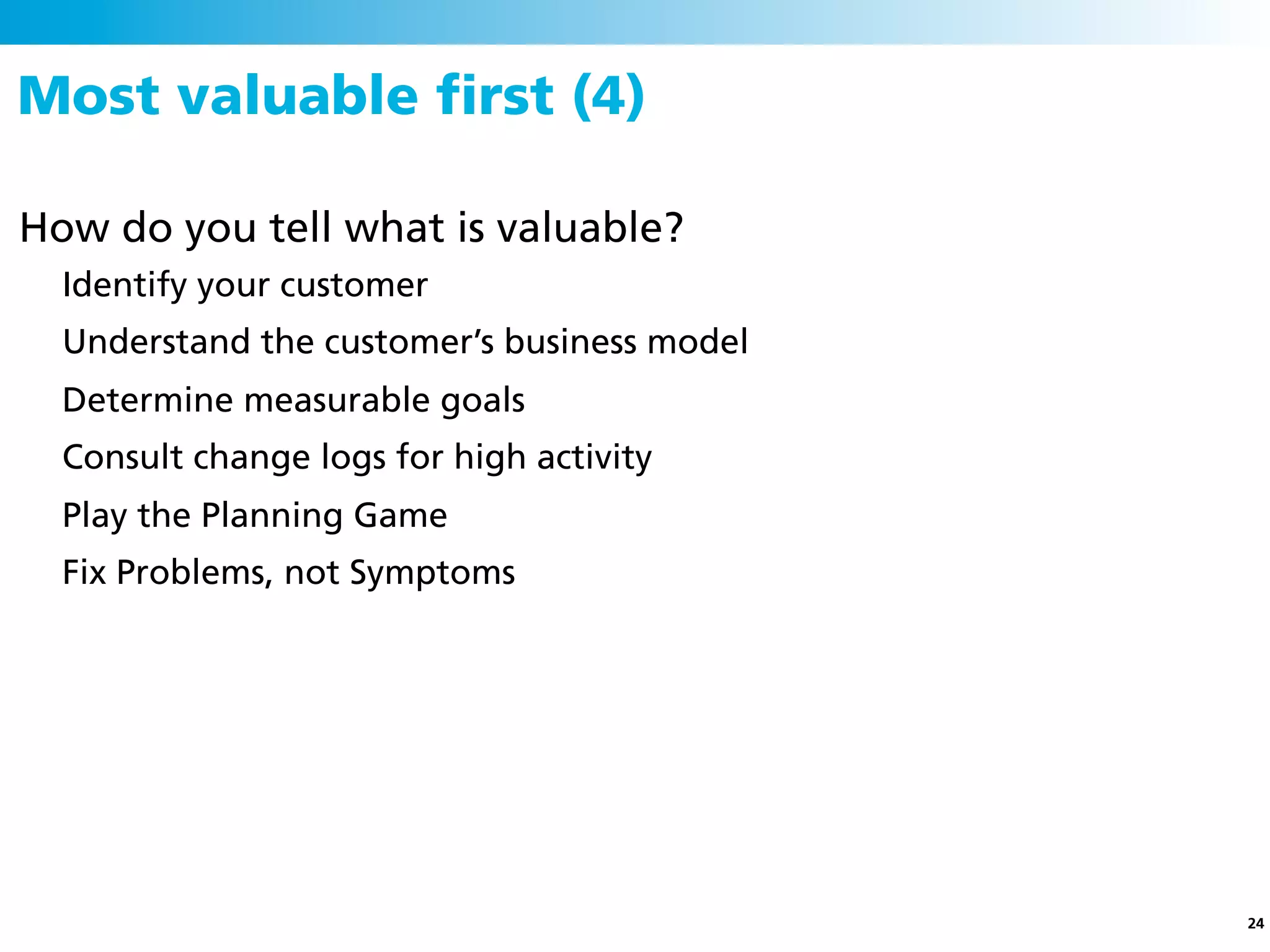 Most valuable ﬁrst (4)

How do you tell what is valuable?
  Identify your customer
  Understand the customer’s business model
  Determine measurable goals
  Consult change logs for high activity
  Play the Planning Game
  Fix Problems, not Symptoms




                                             24
 