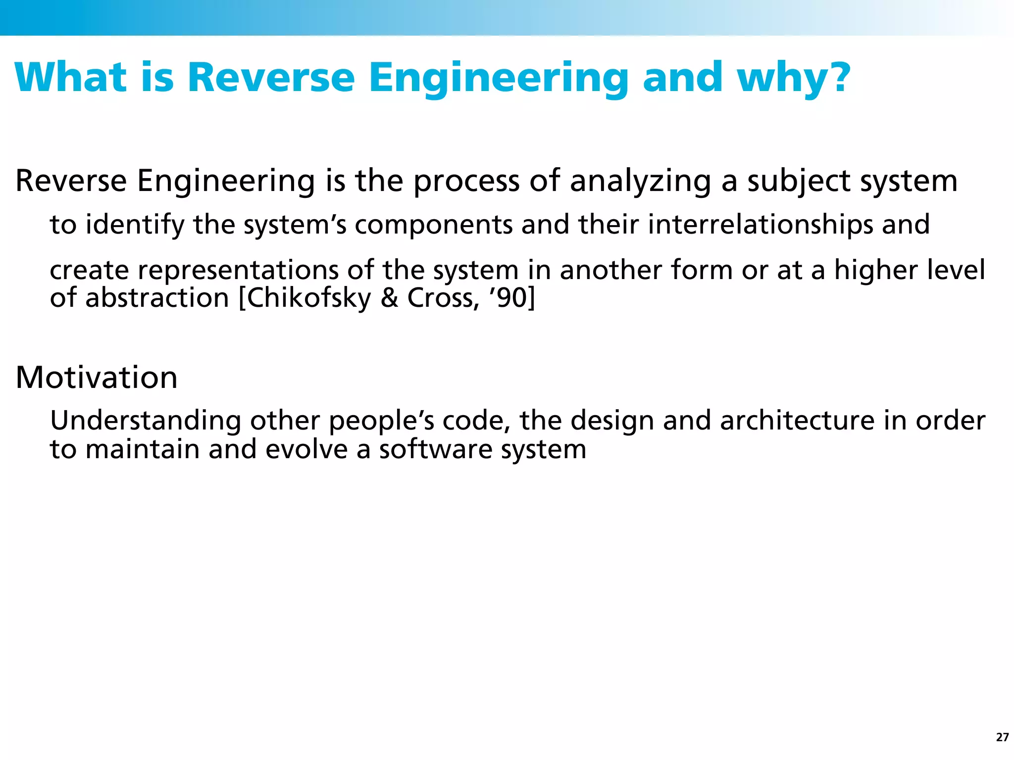 What is Reverse Engineering and why?

Reverse Engineering is the process of analyzing a subject system
  to identify the system’s components and their interrelationships and
  create representations of the system in another form or at a higher level
  of abstraction [Chikofsky & Cross, ’90]

Motivation
  Understanding other people’s code, the design and architecture in order
  to maintain and evolve a software system




                                                                              27
 