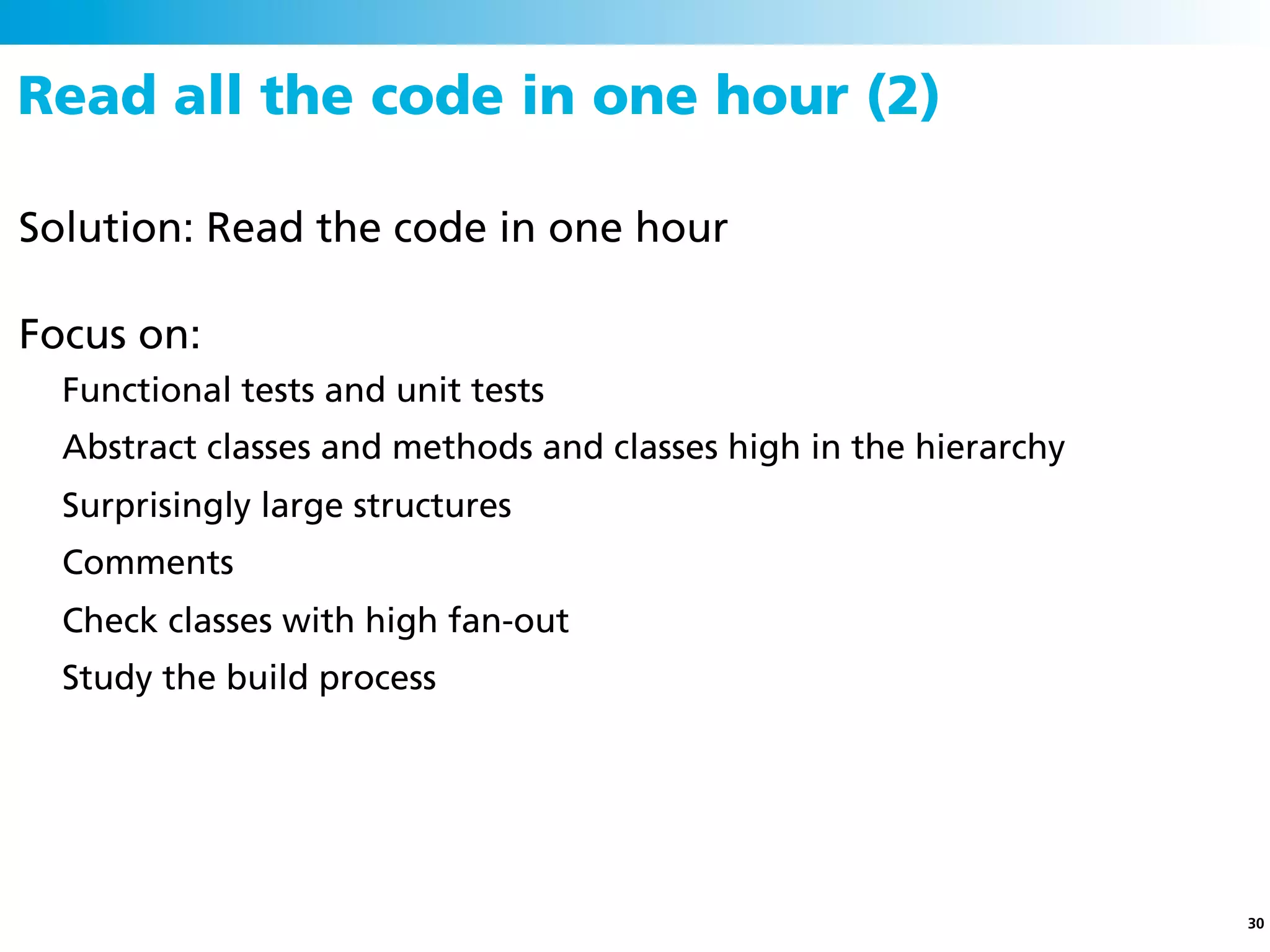 Read all the code in one hour (2)

Solution: Read the code in one hour

Focus on:
  Functional tests and unit tests
  Abstract classes and methods and classes high in the hierarchy
  Surprisingly large structures
  Comments
  Check classes with high fan-out
  Study the build process




                                                                   30
 