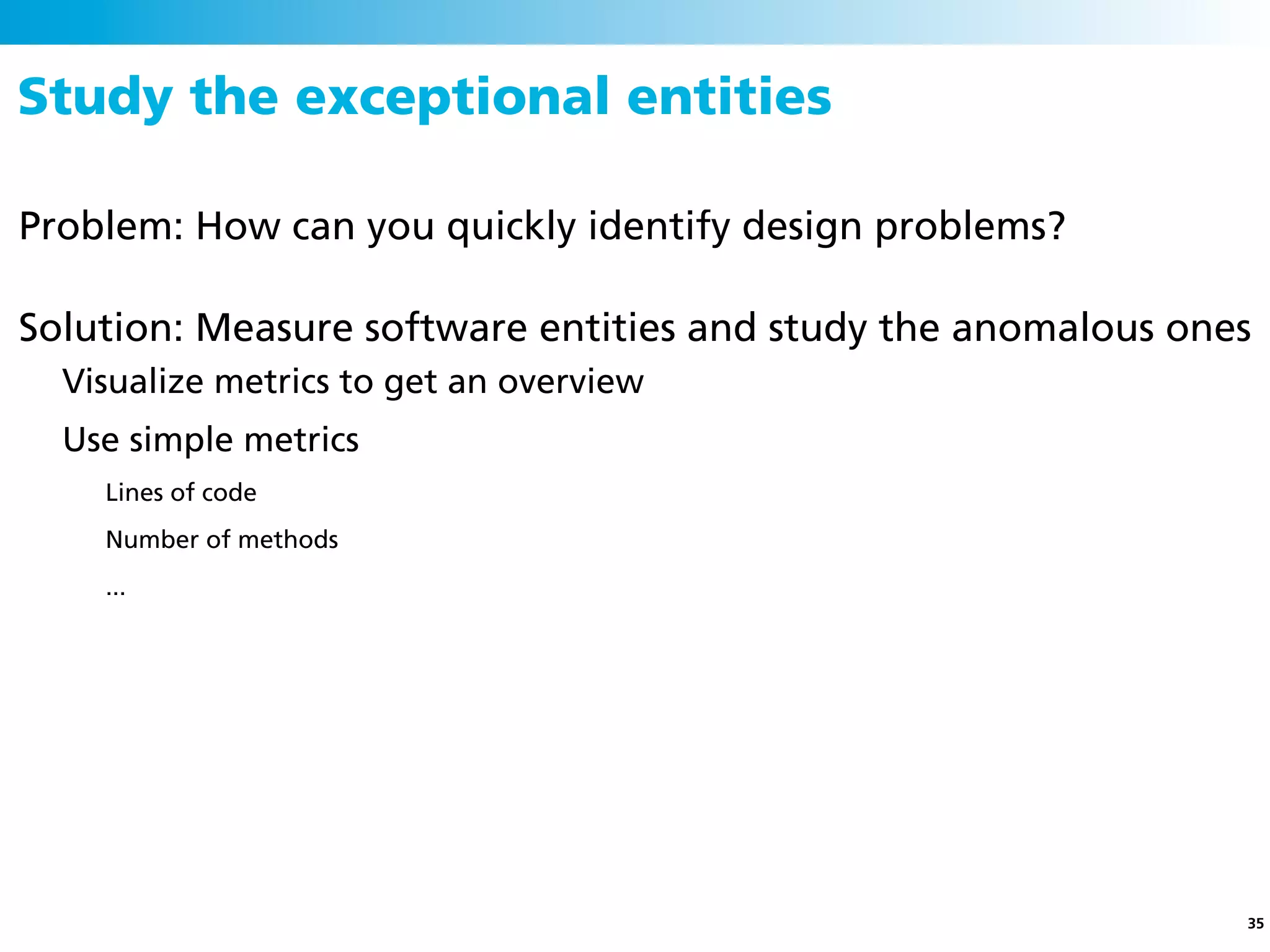 Study the exceptional entities

Problem: How can you quickly identify design problems?

Solution: Measure software entities and study the anomalous ones
  Visualize metrics to get an overview
  Use simple metrics
    Lines of code
    Number of methods
    ...




                                                               35
 
