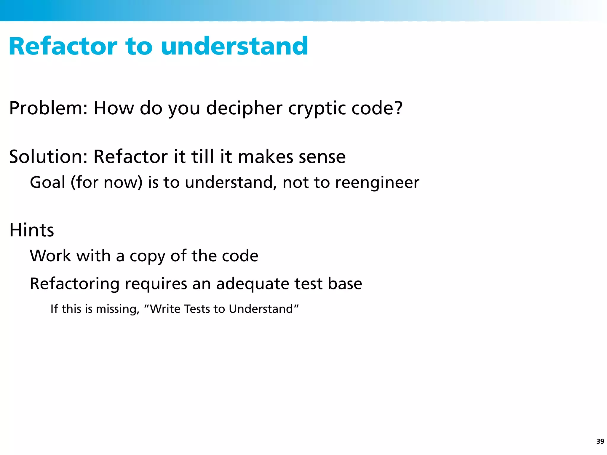 Refactor to understand

Problem: How do you decipher cryptic code?

Solution: Refactor it till it makes sense
  Goal (for now) is to understand, not to reengineer

Hints
  Work with a copy of the code
  Refactoring requires an adequate test base
     If this is missing, “Write Tests to Understand”




                                                       39
 