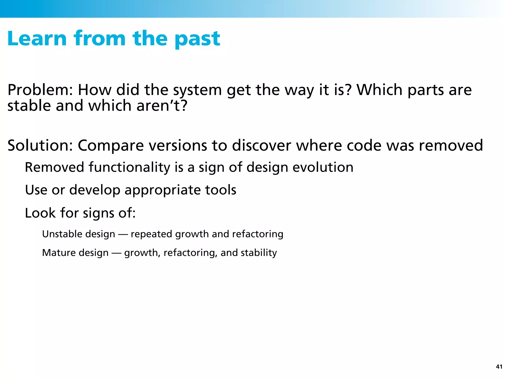 Learn from the past

Problem: How did the system get the way it is? Which parts are
stable and which aren’t?

Solution: Compare versions to discover where code was removed
  Removed functionality is a sign of design evolution
  Use or develop appropriate tools
  Look for signs of:
    Unstable design — repeated growth and refactoring
    Mature design — growth, refactoring, and stability




                                                                 41
 