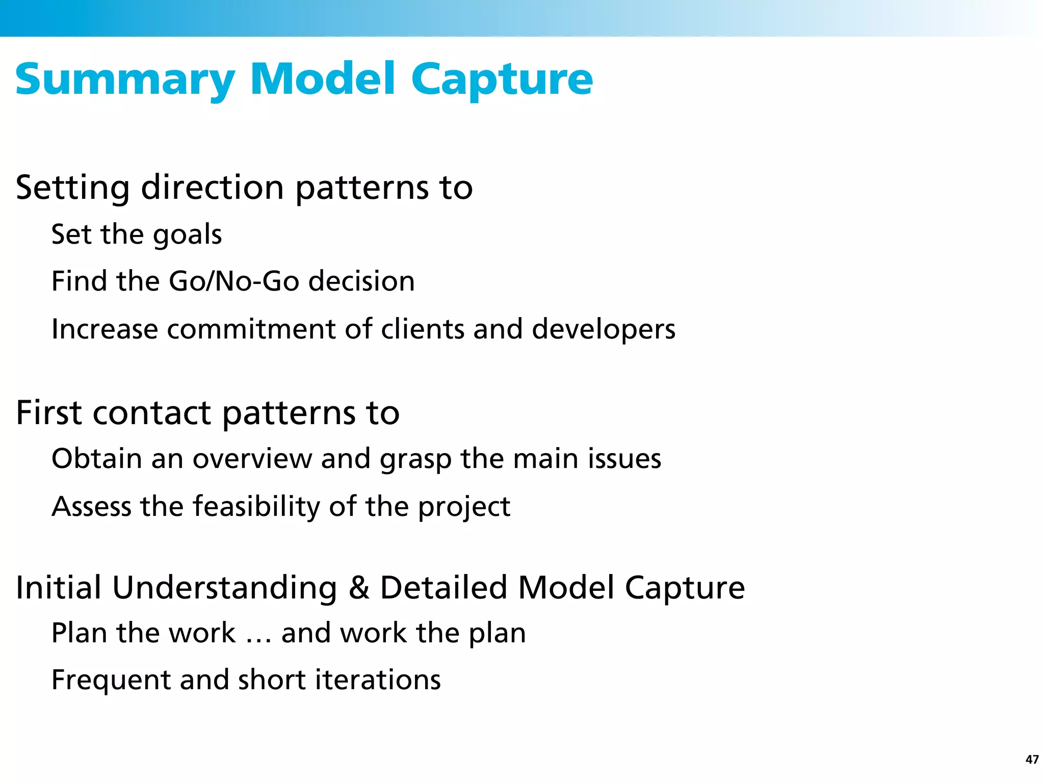 Summary Model Capture

Setting direction patterns to
  Set the goals
  Find the Go/No-Go decision
  Increase commitment of clients and developers


First contact patterns to
  Obtain an overview and grasp the main issues
  Assess the feasibility of the project

Initial Understanding & Detailed Model Capture
  Plan the work … and work the plan
  Frequent and short iterations

                                                  47
 