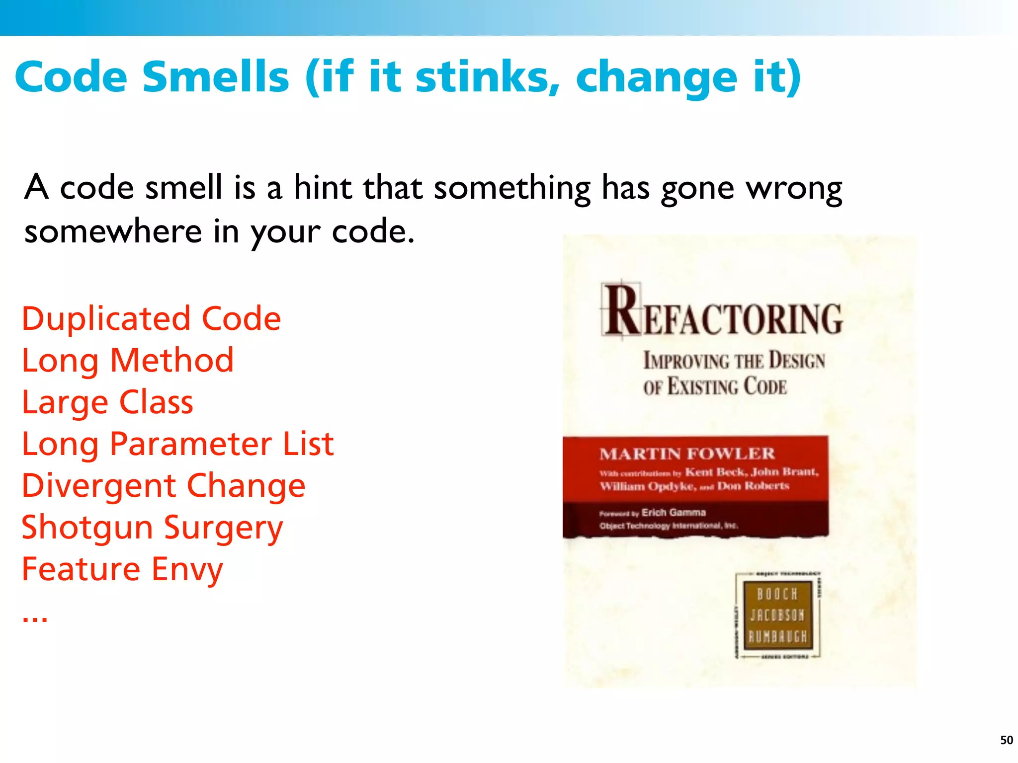 Code Smells (if it stinks, change it)

A code smell is a hint that something has gone wrong
somewhere in your code.

Duplicated Code
Long Method
Large Class
Long Parameter List
Divergent Change
Shotgun Surgery
Feature Envy
...


                                                       50
 