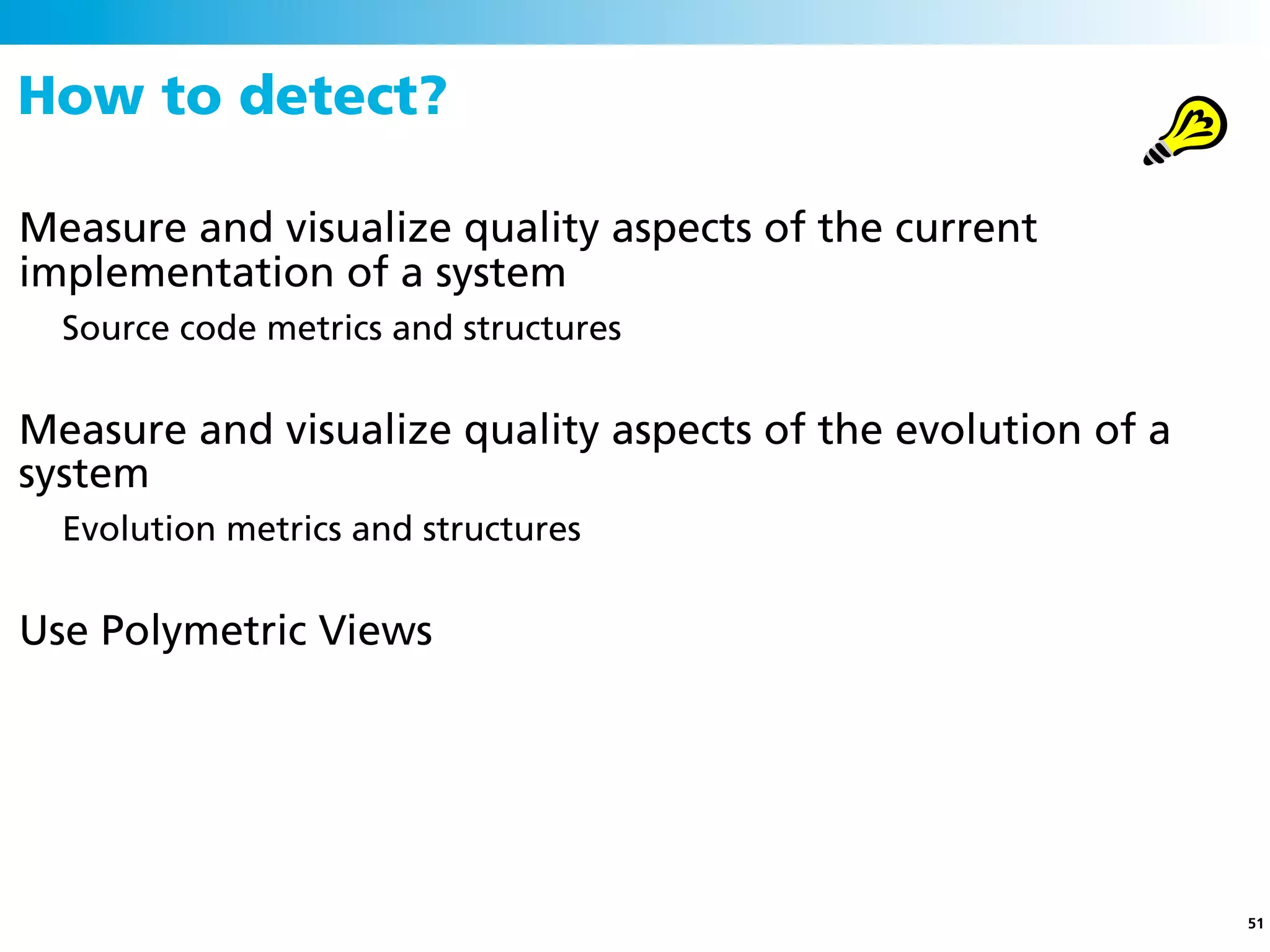 How to detect?

Measure and visualize quality aspects of the current
implementation of a system
  Source code metrics and structures


Measure and visualize quality aspects of the evolution of a
system
  Evolution metrics and structures


Use Polymetric Views




                                                              51
 