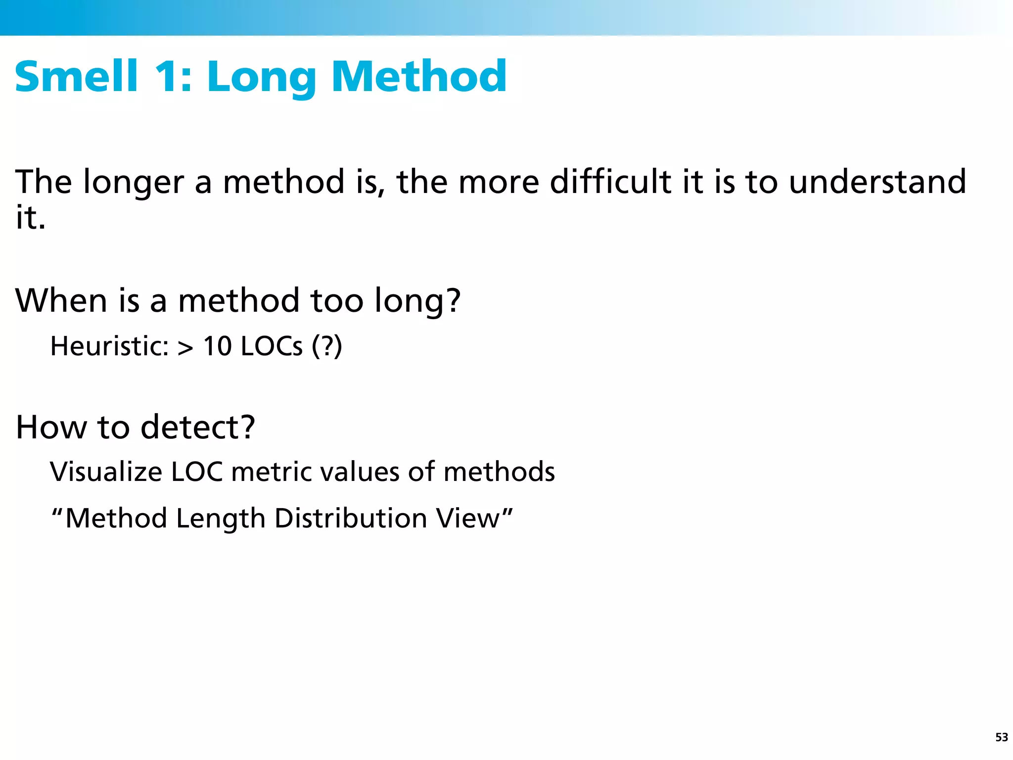 Smell 1: Long Method

The longer a method is, the more difﬁcult it is to understand
it.

When is a method too long?
  Heuristic: > 10 LOCs (?)


How to detect?
  Visualize LOC metric values of methods
  “Method Length Distribution View”




                                                                53
 