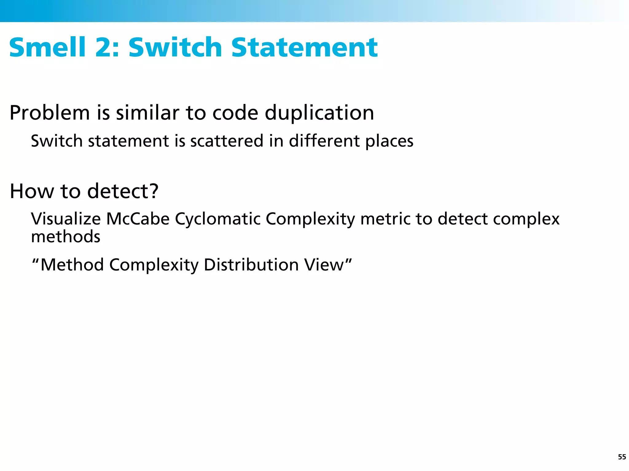 Smell 2: Switch Statement

Problem is similar to code duplication
  Switch statement is scattered in different places


How to detect?
  Visualize McCabe Cyclomatic Complexity metric to detect complex
  methods
  “Method Complexity Distribution View”




                                                                    55
 